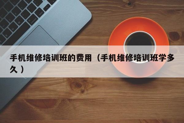 手機維修培訓班的費用（手機維修培訓班學多久 ）